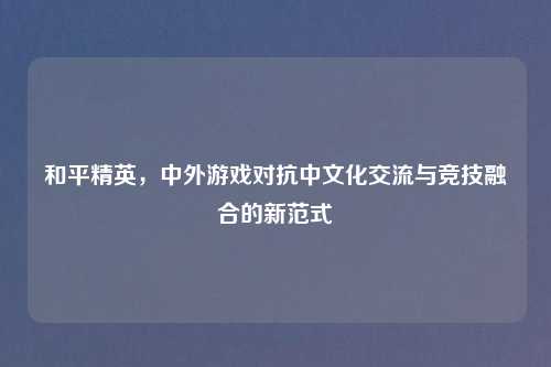 和平精英,中外游戏对抗中文化交流与竞技融合的新范式