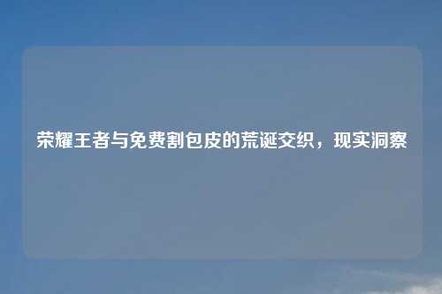 荣耀王者与免费割包皮的荒诞交织,现实洞察