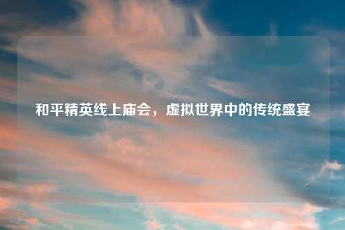 和平精英线上庙会,虚拟世界中的传统盛宴