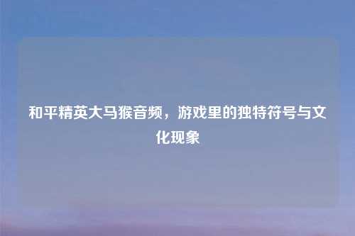 和平精英大马猴音频，游戏里的独特符号与文化现象