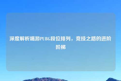 深度解析端游PUBG段位排列，竞技之路的进阶阶梯