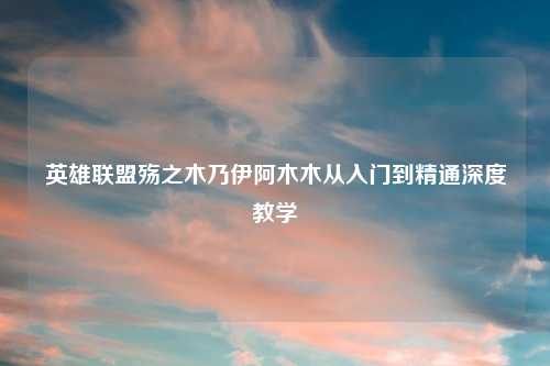 英雄联盟殇之木乃伊阿木木从入门到精通深度教学