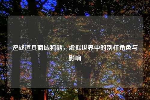 逆战道具商城狗熊，虚拟世界中的别样角色与影响