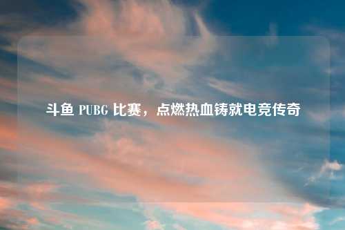 斗鱼 PUBG 比赛,点燃热血铸就电竞传奇