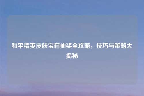 和平精英皮肤宝箱抽奖全攻略，技巧与策略大揭秘
