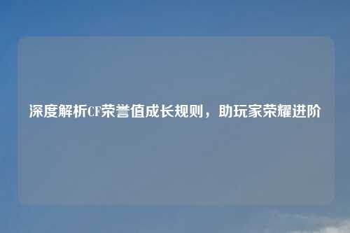 深度解析CF荣誉值成长规则，助玩家荣耀进阶