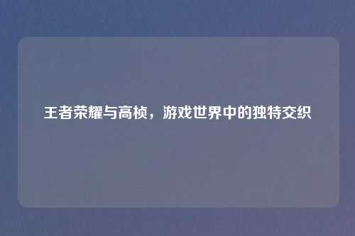 王者荣耀与高桢，游戏世界中的独特交织