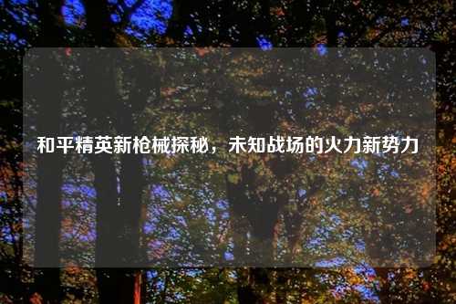 和平精英新枪械探秘,未知战场的火力新势力