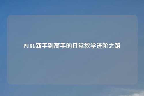 PUBG新手到高手的日常教学进阶之路