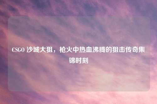 CSGO 沙城大狙，枪火中热血沸腾的狙击传奇集锦时刻