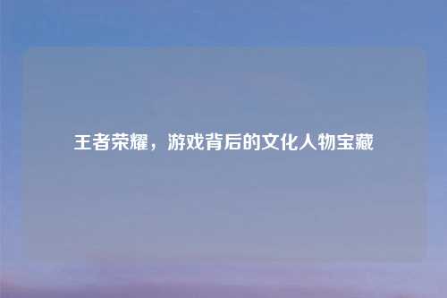 王者荣耀，游戏背后的文化人物宝藏