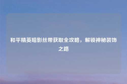 和平精英暗影丝带获取全攻略,解锁神秘装饰之路