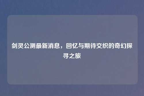 剑灵公测最新消息,回忆与期待交织的奇幻探寻之旅