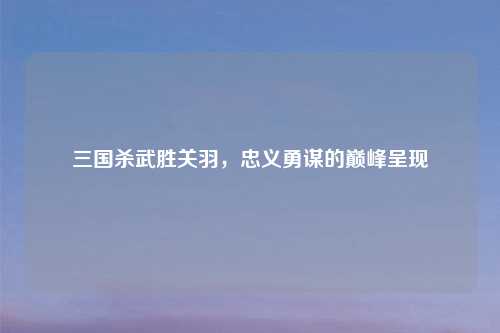 三国杀武胜关羽，忠义勇谋的巅峰呈现