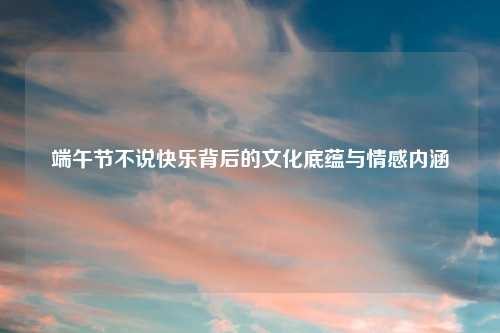 端午节不说快乐背后的文化底蕴与情感内涵