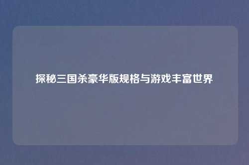 探秘三国杀豪华版规格与游戏丰富世界