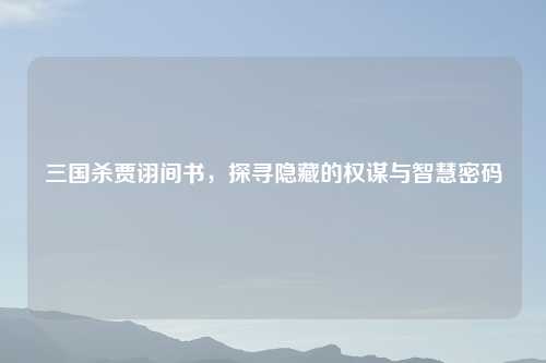 三国杀贾诩间书，探寻隐藏的权谋与智慧密码