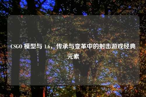 CSGO 模型与 1.6，传承与变革中的射击游戏经典元素