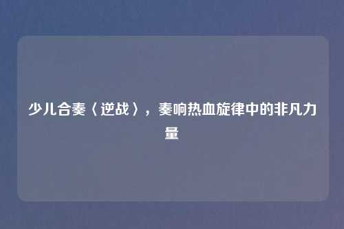 少儿合奏〈逆战〉,奏响热血旋律中的非凡力量