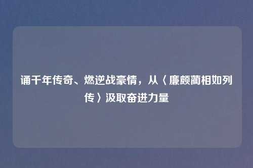 诵千年传奇、燃逆战豪情,从〈廉颇蔺相如列传〉汲取奋进力量