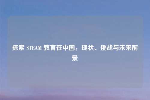 探索 STEAM 教育在中国,现状、挑战与未来前景