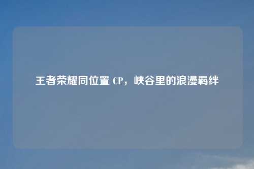 王者荣耀同位置 CP，峡谷里的浪漫羁绊