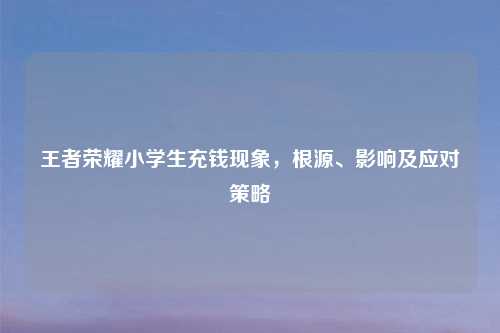王者荣耀小学生充钱现象,根源、影响及应对策略