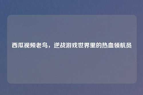 西瓜视频老鸟，逆战游戏世界里的热血领航员