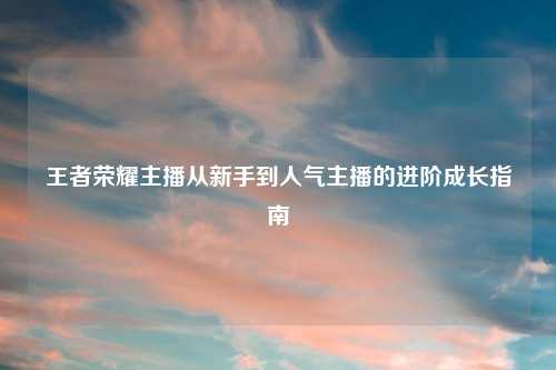王者荣耀主播从新手到人气主播的进阶成长指南