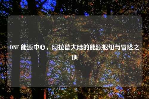 DNF 能源中心，阿拉德大陆的能源枢纽与冒险之地