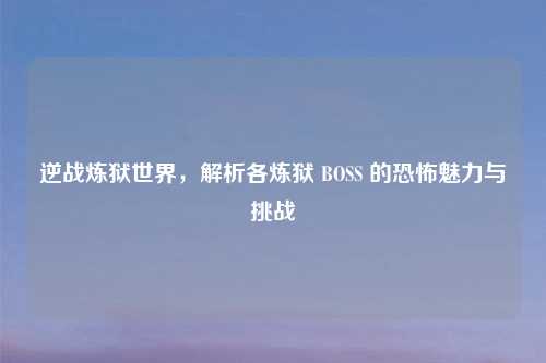 逆战炼狱世界,解析各炼狱 BOSS 的恐怖魅力与挑战