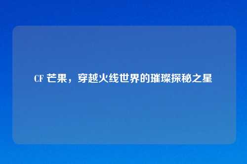 CF 芒果，穿越火线世界的璀璨探秘之星