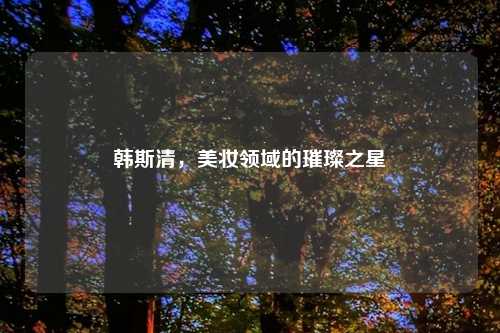 韩斯清，美妆领域的璀璨之星