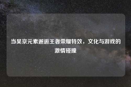 当吴京元素邂逅王者荣耀特效，文化与游戏的     碰撞