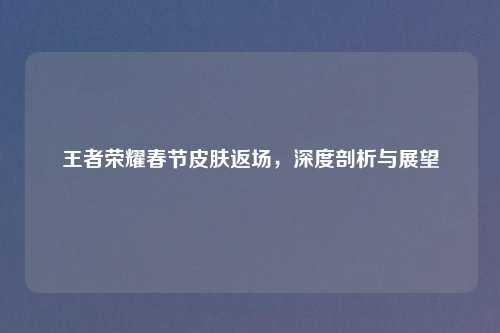 王者荣耀春节皮肤返场，深度剖析与展望