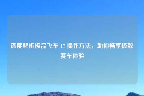深度解析极品飞车 17 操作     ，助你畅享极致赛车体验