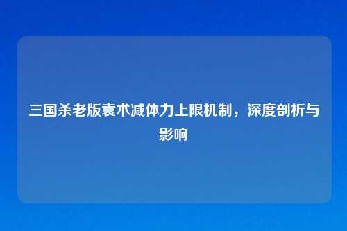三国杀老版袁术减体力上限机制，深度剖析与影响