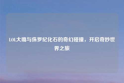 LOL大嘴与侏罗纪化石的奇幻碰撞，开启奇妙世界之旅