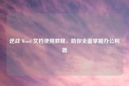 逆战 Word 文档使用教程,助你全面掌握办公利器