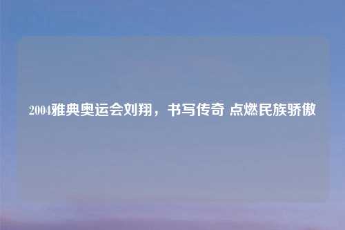2004雅典奥运会刘翔，书写传奇 点燃民族骄傲