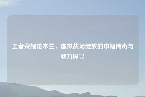 王者荣耀花木兰,虚拟战场绽放的巾帼传奇与魅力探寻