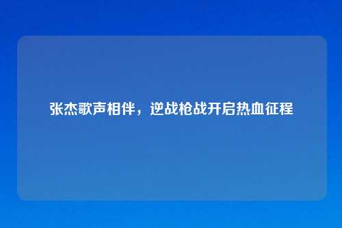 张杰歌声相伴,逆战枪战开启热血征程
