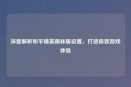深度解析和平精英雨林版设置，打造极致游戏体验