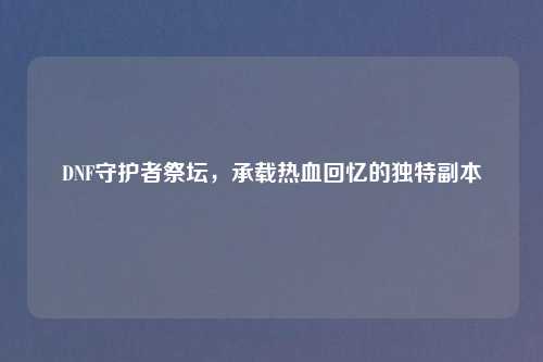 DNF守护者祭坛，承载热血回忆的独特副本