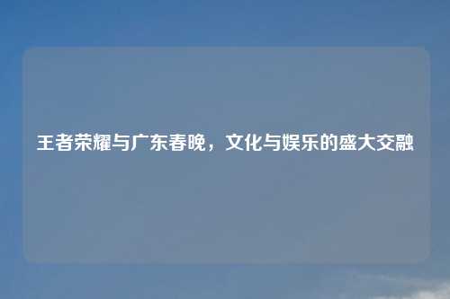 王者荣耀与广东春晚，文化与娱乐的盛大交融