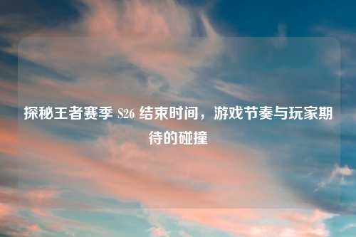 探秘王者赛季 S26 结束时间，游戏节奏与玩家期待的碰撞