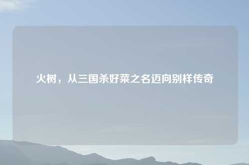 火树,从三国杀好菜之名迈向别样传奇