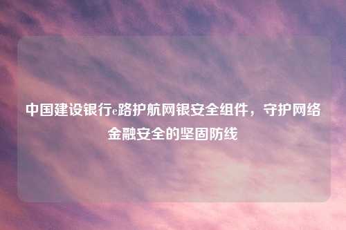中国建设银行e路护航网银安全组件，守护     金融安全的坚固防线