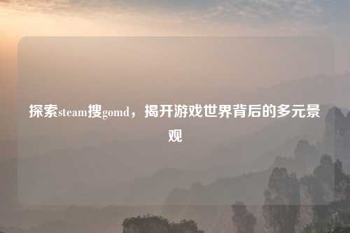 探索steam搜gomd,揭开游戏世界背后的多元景观