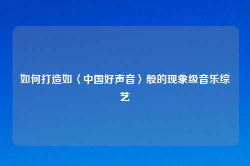 如何打造如〈中国好声音〉般的现象级音乐综艺